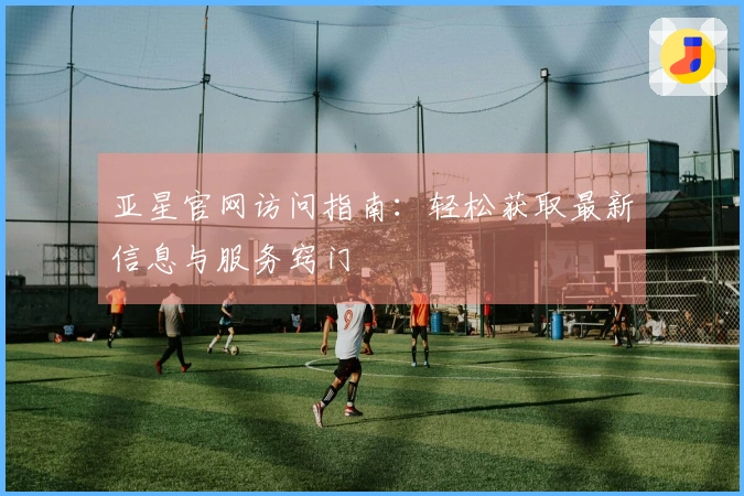 亚星官网访问指南：轻松获取最新信息与服务窍门