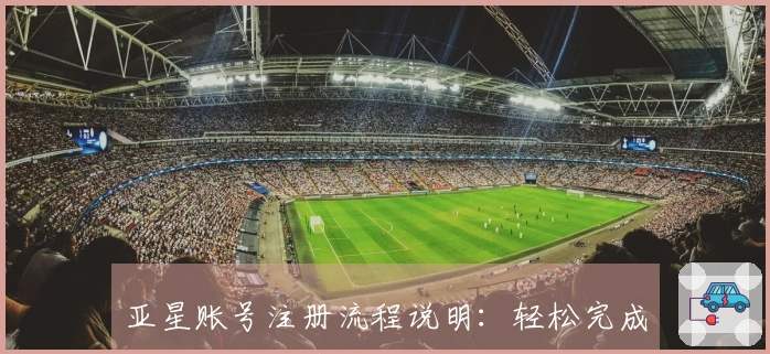 亚星账号注册流程说明：轻松完成你的账号创建与管理