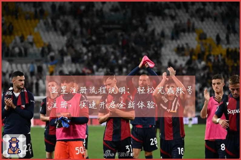 亚星注册流程说明：轻松完成账号注册，快速开启全新体验