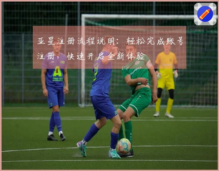 亚星注册流程说明：轻松完成账号注册，快速开启全新体验