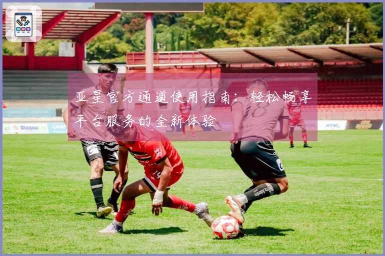 亚星官方通道使用指南：轻松畅享平台服务的全新体验