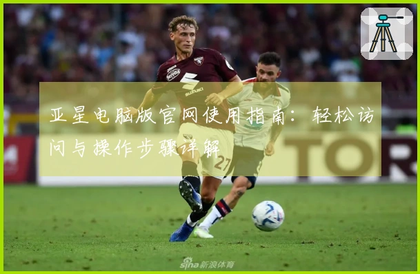 亚星电脑版官网使用指南：轻松访问与操作步骤详解