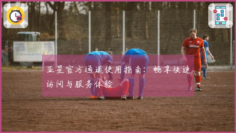 亚星官方通道使用指南：畅享快速访问与服务体验