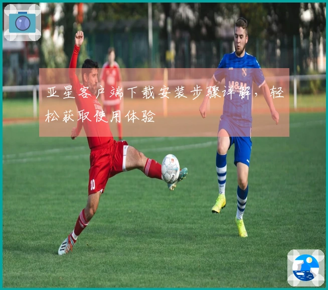 亚星客户端下载安装步骤详解，轻松获取使用体验