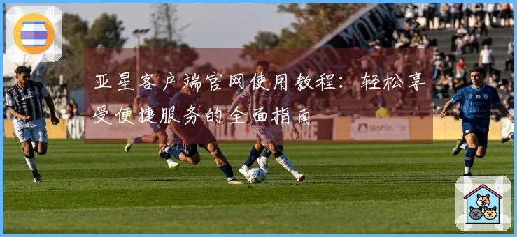 亚星客户端官网使用教程：轻松享受便捷服务的全面指南