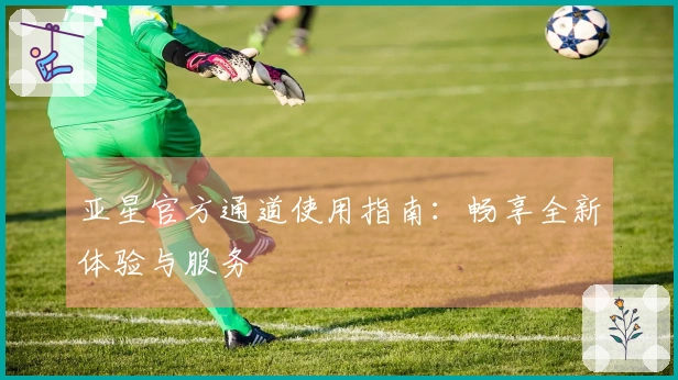 亚星官方通道使用指南：畅享全新体验与服务