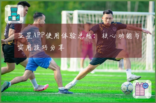 亚星APP使用体验总结：核心功能与实用技巧分享