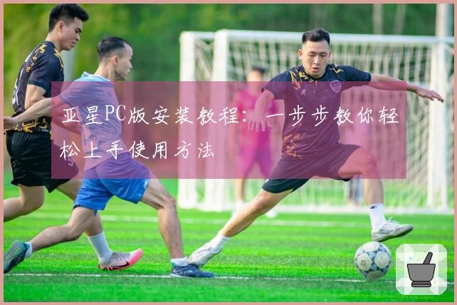亚星PC版安装教程：一步步教你轻松上手使用方法