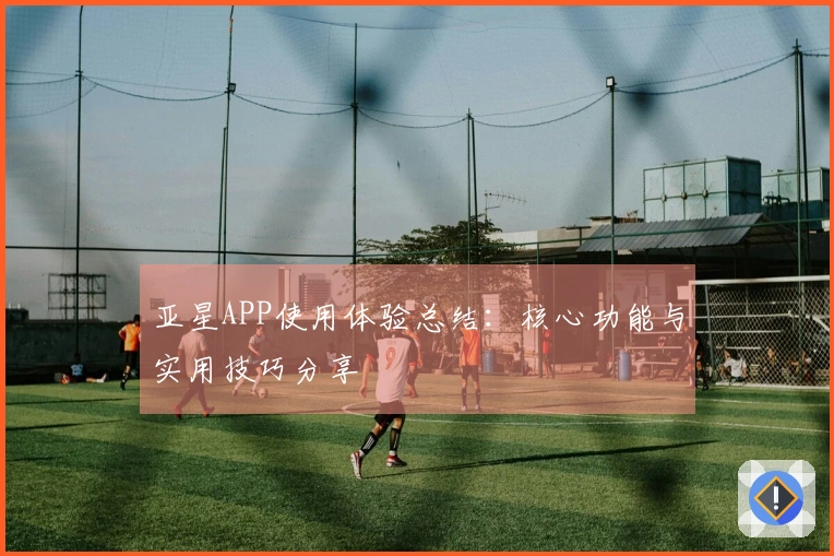 亚星APP使用体验总结：核心功能与实用技巧分享